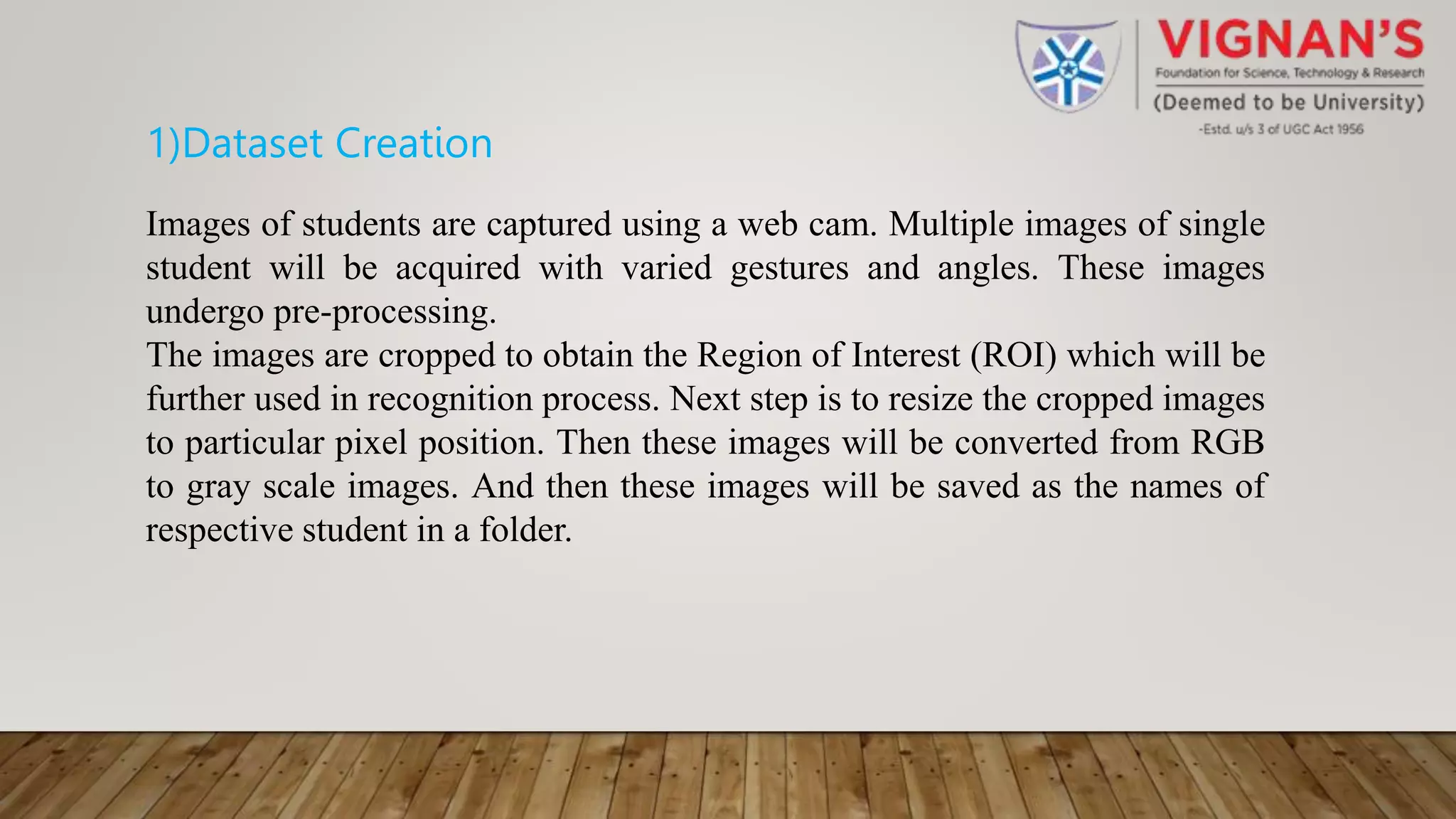 1)Dataset Creation
Images of students are captured using a web cam. Multiple images of single
student will be acquired with varied gestures and angles. These images
undergo pre-processing.
The images are cropped to obtain the Region of Interest (ROI) which will be
further used in recognition process. Next step is to resize the cropped images
to particular pixel position. Then these images will be converted from RGB
to gray scale images. And then these images will be saved as the names of
respective student in a folder.
 