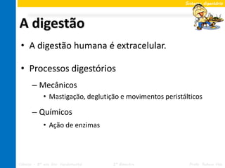 Sistema digestório




A digestão
 • A digestão humana é extracelular.

 • Processos digestórios
       – Mecânicos
             • Mastigação, deglutição e movimentos peristálticos

       – Químicos
             • Ação de enzimas




Ciências – 8º ano Ens. Fundamental   2º Bimestre           Profa. Rebeca Vale
 