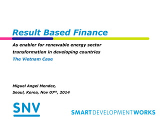 Result Based Finance 
As enabler for renewable energy sector 
transformation in developing countries 
The Vietnam Case 
Miguel Angel Mendez, 
Seoul, Korea, Nov 07th, 2014 
 