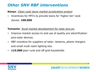 Other SNV RBF interventions 
Kenya: Clean cook stove market acceleration project 
• Incentives for MFI’s to provide loans ...