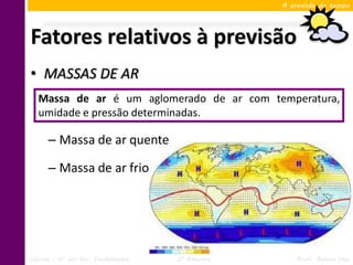 A previsão do tempo




Fatores relativos à previsão
• MASSAS DE AR
   Massa de ar é um aglomerado de ar com temperatura,
   umidade e pressão determinadas.

      – Massa de ar quente

      – Massa de ar frio




Ciências – 6º ano Ens. Fundamental   3º Bimestre       Profa. Rebeca Vale
 