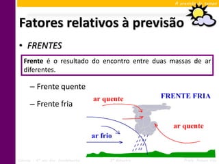 A previsão do tempo




Fatores relativos à previsão
• FRENTES
   Frente é o resultado do encontro entre duas massas de ar
   diferentes.

      – Frente quente

      – Frente fria




Ciências – 6º ano Ens. Fundamental   3º Bimestre       Profa. Rebeca Vale
 