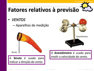 A previsão do tempo




Fatores relativos à previsão
• VENTOS
      – Aparelhos de medição

                                                           Anemômetro.




     Biruta.                             O Anemômetro é usado para
  A biruta é usada para                  medir a velocidade do vento.
  indicar a direção do vento.

Ciências – 6º ano Ens. Fundamental   3º Bimestre              Profa. Rebeca Vale
 