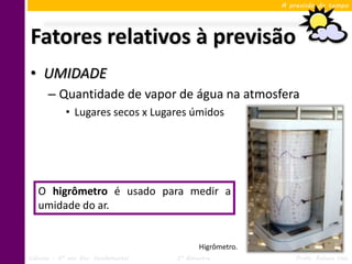 A previsão do tempo




Fatores relativos à previsão
• UMIDADE
      – Quantidade de vapor de água na atmosfera
            • Lugares secos x Lugares úmidos




   O higrômetro é usado para medir a
   umidade do ar.


                                            Higrômetro.
Ciências – 6º ano Ens. Fundamental   3º Bimestre              Profa. Rebeca Vale
 