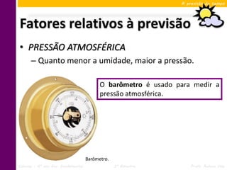 A previsão do tempo




Fatores relativos à previsão
• PRESSÃO ATMOSFÉRICA
      – Quanto menor a umidade, maior a pressão.

                                           O barômetro é usado para medir a
                                           pressão atmosférica.




                                     Barômetro.
Ciências – 6º ano Ens. Fundamental                3º Bimestre       Profa. Rebeca Vale
 