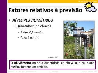 A previsão do tempo




Fatores relativos à previsão
• NÍVEL PLUVIOMÉTRICO
      – Quantidade de chuvas.
            • Baixo: 0,5 mm/h
            • Alto: 4 mm/h




                                     Pluviômetro.

   O pluviômetro mede a quantidade de chuva que cai numa
   região, durante um período.
Ciências – 6º ano Ens. Fundamental   3º Bimestre        Profa. Rebeca Vale
 