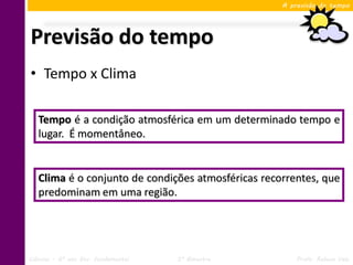 A previsão do tempo




Previsão do tempo
• Tempo x Clima

   Tempo é a condição atmosférica em um determinado tempo e
   lugar. É momentâneo.


   Clima é o conjunto de condições atmosféricas recorrentes, que
   predominam em uma região.




Ciências – 6º ano Ens. Fundamental   3º Bimestre        Profa. Rebeca Vale
 