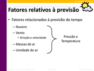 A previsão do tempo




Fatores relativos à previsão
• Fatores relacionados à previsão do tempo
      – Nuvens
      – Vento
            • Direção e velocidade                   Pressão e
                                                   Temperatura
      – Massas de ar
      – Umidade do ar




Ciências – 6º ano Ens. Fundamental   3º Bimestre               Profa. Rebeca Vale
 