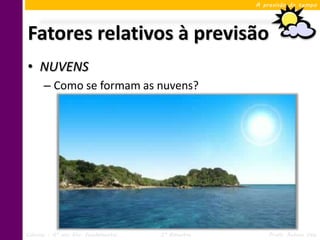 A previsão do tempo




Fatores relativos à previsão
• NUVENS
      – Como se formam as nuvens?




Ciências – 6º ano Ens. Fundamental   3º Bimestre       Profa. Rebeca Vale
 