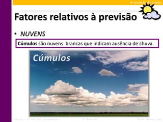 A previsão do tempo




Fatores relativos à previsão
• NUVENS
   Cúmulos são nuvens brancas que indicam ausência de chuva.




Ciências – 6º ano Ens. Fundamental   3º Bimestre       Profa. Rebeca Vale
 