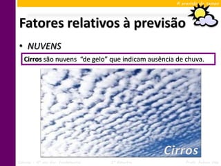 A previsão do tempo




Fatores relativos à previsão
• NUVENS
   Cirros são nuvens “de gelo” que indicam ausência de chuva.




Ciências – 6º ano Ens. Fundamental   3º Bimestre        Profa. Rebeca Vale
 