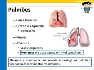 Sistema respiratório




Pulmões
       – Caixa torácica
       – Direito e esquerdo
             • Mediastino

       – Pleura
       – Alvéolos
             • Vasos sanguíneos
             • Hematose é a troca gasosa em nível sanguíneo.
                Hematose

  Pleura é a membrana que reveste e protege os pulmões,
  facilitando os movimentos respiratórios.
Ciências – 8º ano Ens. Fundamental   2º Bimestre          Profa. Rebeca Vale
 