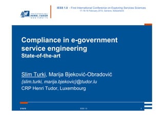IESS 1.0 - First International Conference on Exploring Services Sciences
                                    17-18-19 February 2010, Geneva, Switzerland




 Compliance in e-government
 service engineering
 State-of-the-art


 Slim Turki, Marija Bjeković-Obradović
 {slim.turki, marija.bjekovic}@tudor.lu
 CRP Henri Tudor, Luxembourg



2/18/10                             IESS 1.0                                         1
 