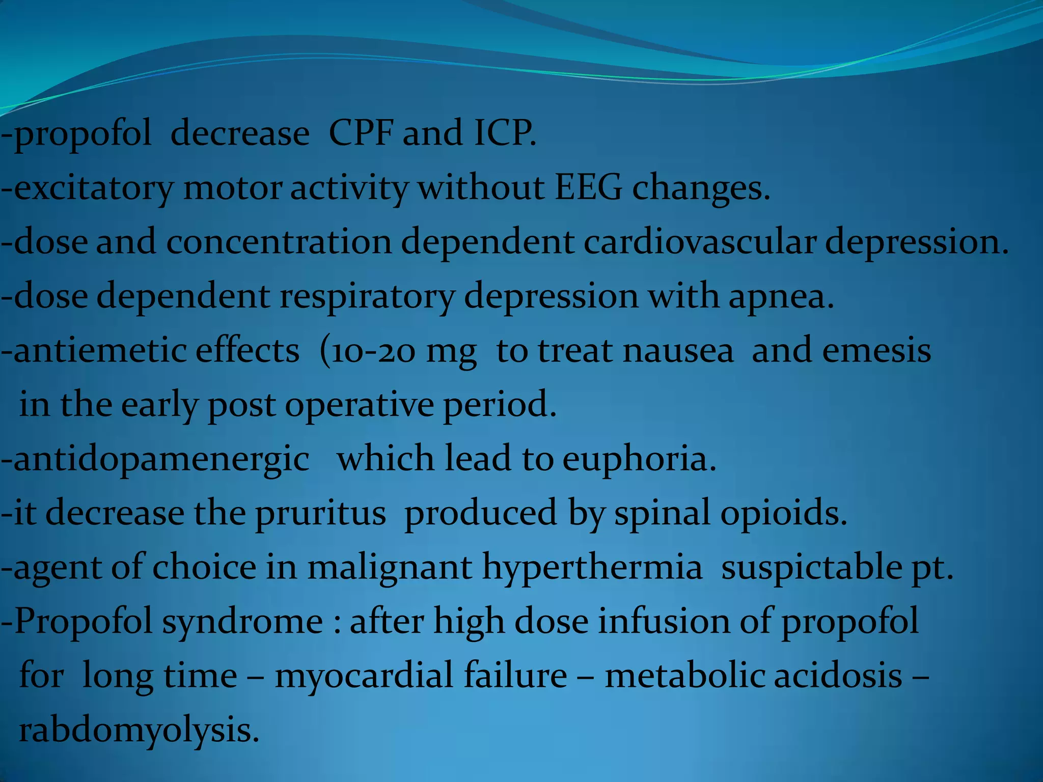 -propofol  decrease  CPF and ICP.-excitatory motor activity without EEG changes.-dose and concentration dependent cardiovascular depression.-dose dependent respiratory depression with apnea.-antiemetic effects  (10-20 mg  to treat nausea  and emesis  in the early post operative period.-antidopamenergic   which lead to euphoria.-it decrease the pruritus  produced by spinal opioids.-agent of choice in malignant hyperthermia  suspictable pt.-Propofol syndrome : after high dose infusion of propofol  for  long time – myocardial failure – metabolic acidosis –  rabdomyolysis.