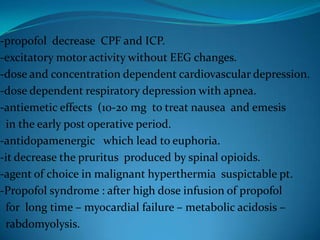 -propofol  decrease  CPF and ICP.-excitatory motor activity without EEG changes.-dose and concentration dependent cardiovascular depression.-dose dependent respiratory depression with apnea.-antiemetic effects  (10-20 mg  to treat nausea  and emesis  in the early post operative period.-antidopamenergic   which lead to euphoria.-it decrease the pruritus  produced by spinal opioids.-agent of choice in malignant hyperthermia  suspictable pt.-Propofol syndrome : after high dose infusion of propofol  for  long time – myocardial failure – metabolic acidosis –  rabdomyolysis.