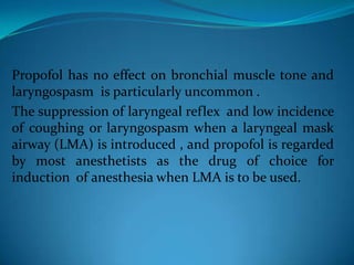 Propofol has no effect on bronchial muscle tone and laryngospasm  is particularly uncommon .The suppression of laryngeal reflex  and low incidence of coughing or laryngospasm when a laryngeal mask airway (LMA) is introduced , and propofol is regarded by most anesthetists as the drug of choice for induction  of anesthesia when LMA is to be used.
