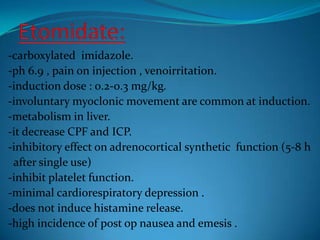 Etomidate:-carboxylated  imidazole.-ph 6.9 , pain on injection , venoirritation.-induction dose : 0.2-0.3 mg/kg.-involuntary myoclonic movement are common at induction.-metabolism in liver.-it decrease CPF and ICP.-inhibitory effect on adrenocortical synthetic  function (5-8 h  after single use)-inhibit platelet function.-minimal cardiorespiratory depression .-does not induce histamine release.-high incidence of post op nausea and emesis .