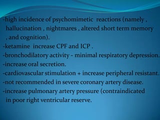 -high incidence of psychomimetic  reactions (namely ,  hallucination , nightmares , altered short term memory  , and cognition).-ketamine  increase CPF and ICP .-bronchodilatory activity - minimal respiratory depression.-increase oral secretion.-cardiovascular stimulation + increase peripheral resistant.-not recommended in severe coronary artery disease.-increase pulmonary artery pressure (contraindicated   in poor right ventricular reserve.