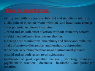 Ideal IV anesthetics:1-Drug compatibility (water solubility) and stability in solution.2-lake pain on injection , veno irritation , and local tissue damage.3-low potential to release histamine.4-rabid and smooth onset of action  without excitatory activity.5-rabid metabolism to inactive metabolites.6-a steep dose to minimize  titratability and tissue accumulation.7-lake of acute cardiovascular  and respiratory depression.8-decrease in cerebral metabolism and intracranial pressure.9-rabid and smooth return to consciousness .10-abcense of post operative nausea , vomiting, amnesia , psychoimetic reaction , dizziness , headache , and prolonged sedation.