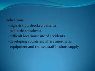 Indications:  -high risk pt: shocked patients.  -pediatric anesthesia.  -difficult locations: site of accidents.  -developing countries: where anesthetic    equipment and trained staff in short supply.