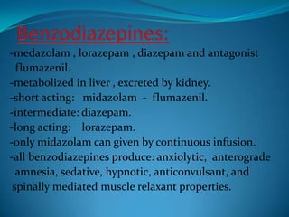 Benzodiazepines:-medazolam , lorazepam , diazepam and antagonist    flumazenil.-metabolized in liver , excreted by kidney.-short acting:   midazolam  -  flumazenil.-intermediate: diazepam.-long acting:    lorazepam.-only midazolam can given by continuous infusion.-all benzodiazepines produce: anxiolytic,  anterograde  amnesia, sedative, hypnotic, anticonvulsant, and spinally mediated muscle relaxant properties.