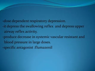 -dose dependent respiratory depression.-it depress the swallowing reflex  and depress upper  airway reflex activity.-produce decrease in systemic vascular resistant and  blood pressure in large doses.-specific antagonist :flumazenil 