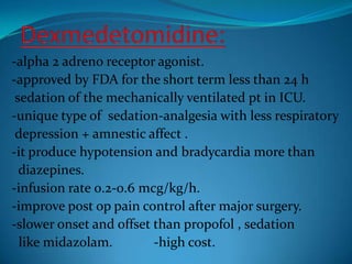 Dexmedetomidine:-alpha 2 adreno receptor agonist.-approved by FDA for the short term less than 24 h sedation of the mechanically ventilated pt in ICU.-unique type of  sedation-analgesia with less respiratory depression + amnestic affect .-it produce hypotension and bradycardia more than  diazepines.-infusion rate 0.2-0.6 mcg/kg/h.-improve post op pain control after major surgery.-slower onset and offset than propofol , sedation   like midazolam.            -high cost.