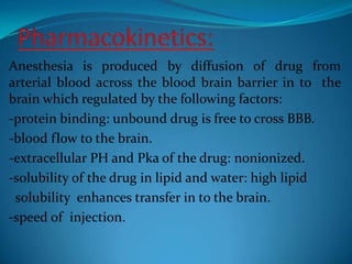 Pharmacokinetics:Anesthesia is produced by diffusion of drug from arterial blood across the blood brain barrier in to  the brain which regulated by the following factors:-protein binding: unbound drug is free to cross BBB.-blood flow to the brain.-extracellular PH and Pka of the drug: nonionized.-solubility of the drug in lipid and water: high lipid solubility  enhances transfer in to the brain.-speed of  injection.