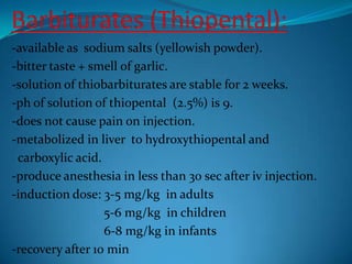 Barbiturates (Thiopental):-available as  sodium salts (yellowish powder).-bitter taste + smell of garlic.-solution of thiobarbiturates are stable for 2 weeks.-ph of solution of thiopental  (2.5%) is 9.-does not cause pain on injection.-metabolized in liver  to hydroxythiopental and    carboxylic acid.-produce anesthesia in less than 30 sec after iv injection.-induction dose: 3-5 mg/kg  in adults                             5-6 mg/kg  in children                             6-8 mg/kg in infants-recovery after 10 min