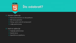 Što odabrati? 
 Hibridne aplikacije 
 Razvoj istovremeno na više platformi 
 Brži razvoj općenito 
 Pristup većini nativnih komponenti 
 Lošije performanse 
 Nativne aplikacije 
 Najbolje performanse 
 Sporiji razvoj 
 Specifične za platformu 
 