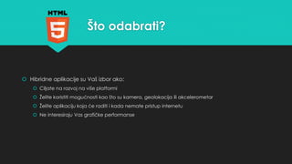 Što odabrati? 
 Hibridne aplikacije su Vaš izbor ako: 
 Ciljate na razvoj na više platformi 
 Želite koristiti mogućnosti kao što su kamera, geolokacija ili akcelerometar 
 Želite aplikaciju koja će raditi i kada nemate pristup internetu 
 Ne interesiraju Vas grafičke performanse 
 