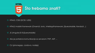 Što trebamo znati? 
 HTML5, CSS3 (SCSS i LESS) 
 HTML5 mobilni framework (OnsenUI, Ionic, IntelAppFramework, jQueryMobile, KendoUI…) 
 JS (AngularJS ili jQueryMobile) 
 Ako je potrebna komunikacija sa serverom: PHP, ASP … 
 CLI (phonegap, cordova, nodejs) 
 