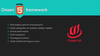 Onsen framework 
 Širok spektar gotovih UI komponenti 
 Dizajn prilagođen za mobilne uređaje i tablete 
 Izvrsne performanse 
 Korisit angularJS 
 Phonegap/Cordova 
 Koristi vlastite html tagove <ons> 
 