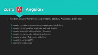 Zašto Angular? 
 Ako želimo napravit dinamičku web ili mobilnu aplikaciju Angular je odličan izbor 
 Angular nam jako dobro strukturira i organizira kod javaScript-a 
 Angular nam omogućuje izradu jako brzih web stranica 
 Angular se ponaša odlično pri radu s jQuery-em 
 Angular nam pruža lako održavanje software-a 
 Angular proširuje HTML s novim atributima 
 Angular je savršen za SPA 
 Jednostavan za učenje 
 