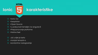Ionic karakteristike 
 +ionic CLI 
 +besplatan 
 +Open Source 
 +u potpunosti temeljen na angularJS 
 +Prepoznavanje platforme 
 +Native feel 
 -Još uvijek je beta 
 -manjak templat-a 
 -konstantne nadogradnje 
 