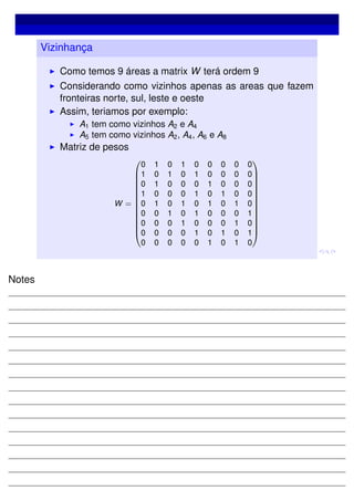 Vizinhança
Como temos 9 áreas a matrix W terá ordem 9
Considerando como vizinhos apenas as areas que fazem
fronteiras norte, sul, leste e oeste
Assim, teriamos por exemplo:
A1 tem como vizinhos A2 e A4
A5 tem como vizinhos A2, A4, A6 e A8
Matriz de pesos
W =














0 1 0 1 0 0 0 0 0
1 0 1 0 1 0 0 0 0
0 1 0 0 0 1 0 0 0
1 0 0 0 1 0 1 0 0
0 1 0 1 0 1 0 1 0
0 0 1 0 1 0 0 0 1
0 0 0 1 0 0 0 1 0
0 0 0 0 1 0 1 0 1
0 0 0 0 0 1 0 1 0














Notes
 