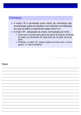 Vizinhança
A matriz W é conhecida como matriz de vizinhança não
normalizada, pode-se trabalhar com matrizes normalizadas
em que os todos os elementos estão entre 0 e 1
A matriz W∗, designada de matriz normalizada por linha
Esta matriz é construída a partir da matriz W original, dividindo-
se todos os elementos de cada linha de W pela soma da
linha
Portanto, a matriz W∗
possui todas as linhas com a soma
igual a 1 e não é simétrica
Notes
 