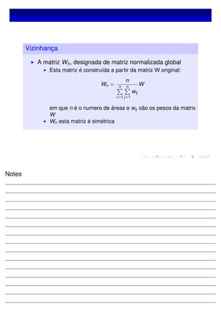 Vizinhança
A matriz Wn, designada de matriz normalizada global
Esta matriz é construída a partir da matriz W original:
Wn =
n
n
i=1
n
j=1
wij
W
em que n é o numero de áreas e wij são os pesos da matrix
W
Wn esta matriz é simétrica
Notes
 
