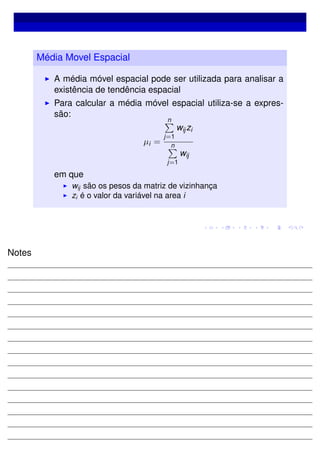 Média Movel Espacial
A média móvel espacial pode ser utilizada para analisar a
existência de tendência espacial
Para calcular a média móvel espacial utiliza-se a expres-
são:
µi =
n
j=1
wijzi
n
j=1
wij
em que
wij são os pesos da matriz de vizinhança
zi é o valor da variável na area i
Notes
 