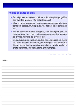 Análise de dados de area
Em algumas situações práticas a localização geográﬁca
dos eventos (pontos) não está disponível.
Mas pode-se encontrar dados aglomerados por de área,
como um estado, município, bairro, distrito, setor censitário,
etc.
Nestes casos os dados em geral, são contagens por uni-
dade de área tais como: número de nascimentos, número
de crimes, número de arvores, etc.
Os dados de área também podem ser expressos em forma
de taxas, médias, medianas, por exemplo: taxa de morta-
lidade, percentual de adultos analfabetos; renda média do
chefe da familia, mediana etária em mulheres.
Notes
 