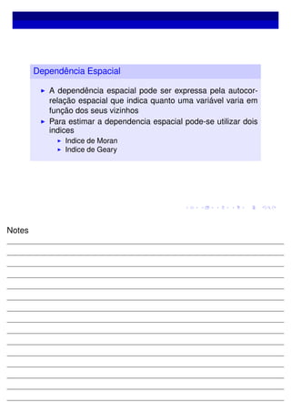 Dependência Espacial
A dependência espacial pode ser expressa pela autocor-
relação espacial que indica quanto uma variável varia em
função dos seus vizinhos
Para estimar a dependencia espacial pode-se utilizar dois
indices
Indice de Moran
Indice de Geary
Notes
 