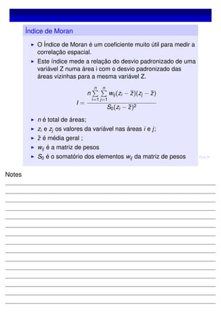 Índice de Moran
O Índice de Moran é um coeﬁciente muito útil para medir a
correlação espacial.
Este índice mede a relação do desvio padronizado de uma
variável Z numa área i com o desvio padronizado das
áreas vizinhas para a mesma variável Z.
I =
n
n
i=1
n
j=1
wij(zi − ¯z)(zj − ¯z)
S0(zi − ¯z)2
n é total de áreas;
zi e zj os valores da variável nas áreas i e j;
¯z é média geral ;
wij é a matriz de pesos
S0 é o somatório dos elementos wij da matriz de pesos
Notes
 