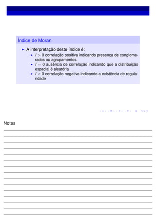 Índice de Moran
A interpretação deste índice é:
I > 0 correlação positiva indicando presença de conglome-
rados ou agrupamentos.
I = 0 ausência de correlação indicando que a distribuição
espacial é aleatória
I < 0 correlação negativa indicando a existência de regula-
ridade
Notes
 