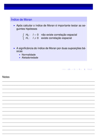 Índice de Moran
Após calcular o índice de Moran é importante testar as se-
guintes hipóteses
H0 : I = 0 não existe correlação espacial
H1 : I = 0 existe correlação espacial
A signiﬁcância do índice de Moran por duas suposições bá-
sicas
Normalidade
Aletadoriedade
Notes
 