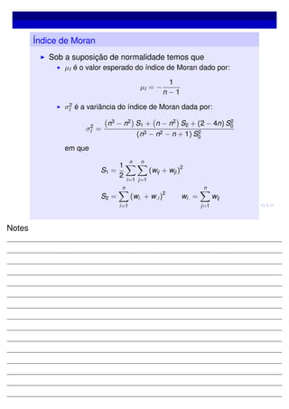 Índice de Moran
Sob a suposição de normalidade temos que
µI é o valor esperado do índice de Moran dado por:
µI = −
1
n − 1
σ2
I é a variância do índice de Moran dada por:
σ2
I =
n3
− n2
S1 + n − n2
S2 + (2 − 4n) S2
0
(n3 − n2 − n + 1) S2
0
em que
S1 =
1
2
n
i=1
n
j=1
(wij + wji )
2
S2 =
n
i=1
(wi. + w.i )
2
wi. =
n
j=1
wij
Notes
 