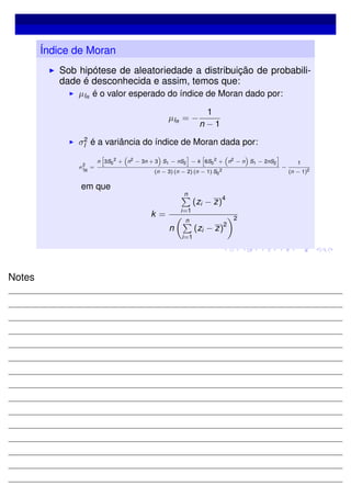 Índice de Moran
Sob hipótese de aleatoriedade a distribuição de probabili-
dade é desconhecida e assim, temos que:
µIR
é o valor esperado do índice de Moran dado por:
µIR
= −
1
n − 1
σ2
I é a variância do índice de Moran dada por:
σ
2
IR
=
n 3S0
2
+ n2
− 3n + 3 S1 − nS2 − k 6S0
2
+ n2
− n S1 − 2nS2
(n − 3) (n − 2) (n − 1) S0
2
−
1
(n − 1)2
em que
k =
n
i=1
(zi − z)
4
n
n
i=1
(zi − z)
2
2
Notes
 