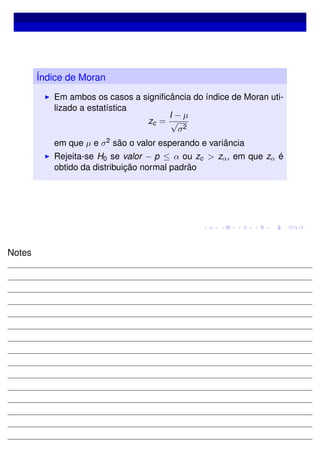 Índice de Moran
Em ambos os casos a signiﬁcância do índice de Moran uti-
lizado a estatística
zc =
I − µ
√
σ2
em que µ e σ2 são o valor esperando e variância
Rejeita-se H0 se valor − p ≤ α ou zc > zα, em que zα é
obtido da distribuição normal padrão
Notes
 