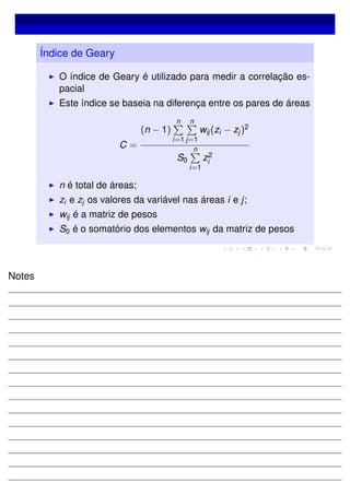 Índice de Geary
O índice de Geary é utilizado para medir a correlação es-
pacial
Este índice se baseia na diferença entre os pares de áreas
C =
(n − 1)
n
i=1
n
j=1
wij(zi − zj)2
S0
n
i=1
z2
i
n é total de áreas;
zi e zj os valores da variável nas áreas i e j;
wij é a matriz de pesos
S0 é o somatório dos elementos wij da matriz de pesos
Notes
 