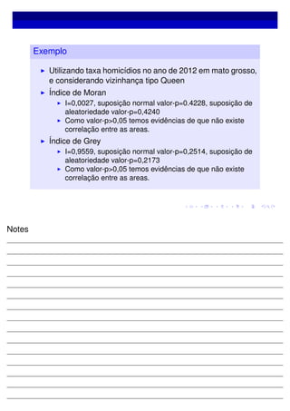 Exemplo
Utilizando taxa homicídios no ano de 2012 em mato grosso,
e considerando vizinhança tipo Queen
Índice de Moran
I=0,0027, suposição normal valor-p=0.4228, suposição de
aleatoriedade valor-p=0,4240
Como valor-p>0,05 temos evidências de que não existe
correlação entre as areas.
Índice de Grey
I=0,9559, suposição normal valor-p=0,2514, suposição de
aleatoriedade valor-p=0,2173
Como valor-p>0,05 temos evidências de que não existe
correlação entre as areas.
Notes
 
