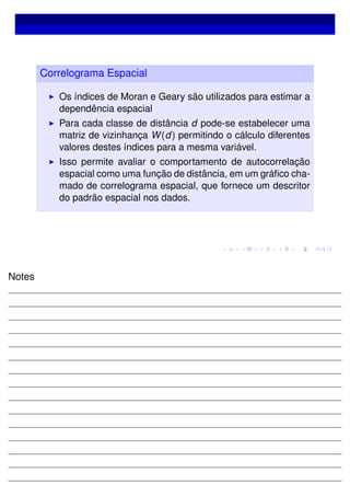 Correlograma Espacial
Os índices de Moran e Geary são utilizados para estimar a
dependência espacial
Para cada classe de distância d pode-se estabelecer uma
matriz de vizinhança W(d) permitindo o cálculo diferentes
valores destes índices para a mesma variável.
Isso permite avaliar o comportamento de autocorrelação
espacial como uma função de distância, em um gráﬁco cha-
mado de correlograma espacial, que fornece um descritor
do padrão espacial nos dados.
Notes
 